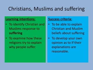 Christians, Muslims and suffering
Learning intentions:
• To identify Christian and
Muslims response to
suffering
• To examine how these
religions try to explain
why people suffer.
Success criteria:
• To be able to explain
Christian and Muslim
beliefs about suffering
• To develop your own
opinion as to if their
explanations are
reasonable.
 