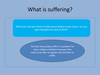 What is suffering?
What were the two kinds of suffering we looked at last lesson. can you
give examples for each of them?
The fact that people suffer is a problem for
many religious believers because they
need to be able to explain why God lets us
suffer.
 
