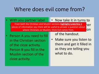 Where does evil come from?
• With you partner label
your selves A and B.
• Person A you need to fill
in the Christian section
of the cloze activity.
Person B you fill in the
Muslim section of the
cloze activity.
• Now take it in turns to
explain to your partner
how to fill your section
of the handout.
• Make sure you listen to
them and get it filled in
as they are telling you
what to do.
From both the Christian and Muslim sections highlight/underline 2
pieces of information you think will be useful to answer a question about
where Christians or Muslims think Evil comes from.
 
