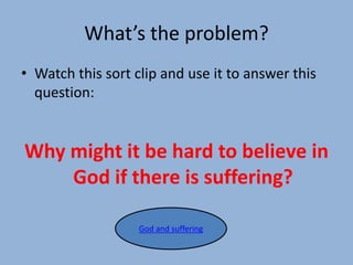 What’s the problem?
• Watch this sort clip and use it to answer this
question:
Why might it be hard to believe in
God if there is suffering?
God and suffering
 