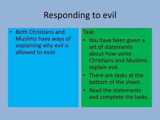 Responding to evil
• Both Christians and
Muslims have ways of
explaining why evil is
allowed to exist
Task:
• You have been given a
set of statements
about how some
Christians and Muslims
explain evil.
• There are tasks at the
bottom of the sheet.
• Read the statements
and complete the tasks.
 