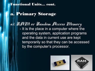 Page 10
Functional Units… cont.
a. Primary Storage
a.1. RAM or Random Access Memory
- It is the place in a computer where the
operating system, application programs
and the data in current use are kept
temporarily so that they can be accessed
by the computer’s processor.
 