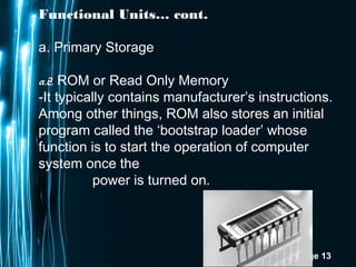 Page 13
Functional Units… cont.
a. Primary Storage
a.2. ROM or Read Only Memory
-It typically contains manufacturer’s instructions.
Among other things, ROM also stores an initial
program called the ‘bootstrap loader’ whose
function is to start the operation of computer
system once the
power is turned on.
 