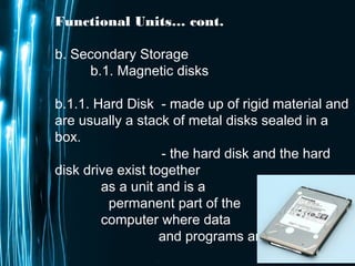 Page 15
Functional Units… cont.
b. Secondary Storage
b.1. Magnetic disks
b.1.1. Hard Disk - made up of rigid material and
are usually a stack of metal disks sealed in a
box.
- the hard disk and the hard
disk drive exist together
as a unit and is a
permanent part of the
computer where data
and programs are saved.
 