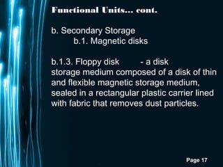 Page 17
Functional Units… cont.
b. Secondary Storage
b.1. Magnetic disks
b.1.3. Floppy disk - a disk
storage medium composed of a disk of thin
and flexible magnetic storage medium,
sealed in a rectangular plastic carrier lined
with fabric that removes dust particles.
 