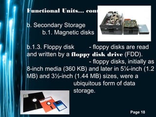 Page 18
Functional Units… cont.
b. Secondary Storage
b.1. Magnetic disks
b.1.3. Floppy disk - floppy disks are read
and written by a floppy disk drive (FDD).
- floppy disks, initially as
8-inch media (360 KB) and later in 5¼-inch (1.2
MB) and 3½-inch (1.44 MB) sizes, were a
ubiquitous form of data
storage.
 