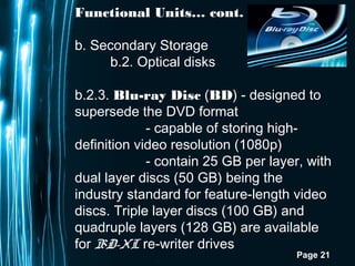 Page 21
Functional Units… cont.
b. Secondary Storage
b.2. Optical disks
b.2.3. Blu-ray Disc (BD) - designed to
supersede the DVD format
- capable of storing high-
definition video resolution (1080p)
- contain 25 GB per layer, with
dual layer discs (50 GB) being the
industry standard for feature-length video
discs. Triple layer discs (100 GB) and
quadruple layers (128 GB) are available
for BD-XL re-writer drives
 