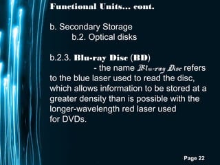 Page 22
Functional Units… cont.
b. Secondary Storage
b.2. Optical disks
b.2.3. Blu-ray Disc (BD)
- the name Blu-ray Disc refers
to the blue laser used to read the disc,
which allows information to be stored at a
greater density than is possible with the
longer-wavelength red laser used
for DVDs.
 