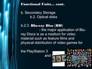 Page 23
Functional Units… cont.
b. Secondary Storage
b.2. Optical disks
b.2.3. Blu-ray Disc (BD)
- the major application of Blu-
ray Discs is as a medium for video
material such as feature films and
physical distribution of video games for
the PlayStation 3
and 4, and Xbox
One.
 