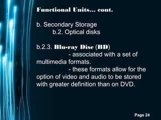 Page 24
Functional Units… cont.
b. Secondary Storage
b.2. Optical disks
b.2.3. Blu-ray Disc (BD)
- associated with a set of
multimedia formats.
- these formats allow for the
option of video and audio to be stored
with greater definition than on DVD.
 