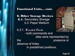 Page 27
Functional Units… cont.
6. Other Storage Devices
6.1. Secondary Storage
b.3. Paper Medium
b.3.1. Punched Cards  
- both commands and
data were represented by
the presence or
absence of holes
in predefined positions.
 