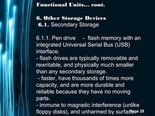 Page 28
Functional Units… cont.
6. Other Storage Devices
6.1. Secondary Storage
6.1.1. Pen drive -  flash memory with an
integrated Universal Serial Bus (USB)
interface.
- flash drives are typically removable and
rewritable, and physically much smaller
than any secondary storage.
 - faster, have thousands of times more
capacity, and are more durable and
reliable because they have no moving
parts.
- immune to magnetic interference (unlike
floppy disks), and unharmed by surface
 