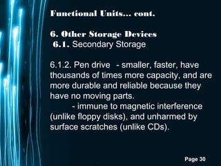 Page 30
Functional Units… cont.
6. Other Storage Devices
6.1. Secondary Storage
6.1.2. Pen drive - smaller, faster, have
thousands of times more capacity, and are
more durable and reliable because they
have no moving parts.
- immune to magnetic interference
(unlike floppy disks), and unharmed by
surface scratches (unlike CDs).
 