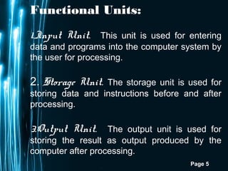 Page 5
Functional Units:
1.Input Unit. This unit is used for entering
data and programs into the computer system by
the user for processing.
2. Storage Unit. The storage unit is used for
storing data and instructions before and after
processing.
3.Output Unit. The output unit is used for
storing the result as output produced by the
computer after processing.
 