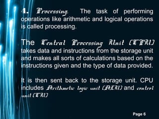 Page 6
4. Processing. The task of performing
operations like arithmetic and logical operations
is called processing.
The Central Processing Unit (CPU)
takes data and instructions from the storage unit
and makes all sorts of calculations based on the
instructions given and the type of data provided.
It is then sent back to the storage unit. CPU
includes Arithmetic logic unit (ALU) and control
unit (CU)
 