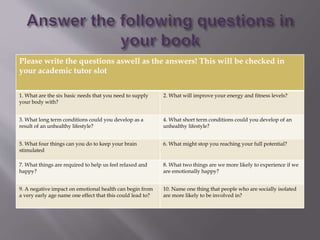 Please write the questions aswell as the answers! This will be checked in
your academic tutor slot
1. What are the six basic needs that you need to supply
your body with?
2. What will improve your energy and fitness levels?
3. What long term conditions could you develop as a
result of an unhealthy lifestyle?
4. What short term conditions could you develop of an
unhealthy lifestyle?
5. What four things can you do to keep your brain
stimulated
6. What might stop you reaching your full potential?
7. What things are required to help us feel relaxed and
happy?
8. What two things are we more likely to experience if we
are emotionally happy?
9. A negative impact on emotional health can begin from
a very early age name one effect that this could lead to?
10. Name one thing that people who are socially isolated
are more likely to be involved in?
 
