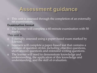  This unit is assessed through the completion of an externally
set examination.
Examination format
 The learner will complete a 60-minute examination with 50
marks.
This unit is
 Externally assessed using a paper-based exam marked by
Edexcel.
 Learners will complete a paper-based test that contains a
mixture of question styles, including objective questions,
short-answer questions and extended writing questions.
 The learner will need to demonstrate knowledge and
understanding, the application of this knowledge and
understanding, and the skill of evaluation.
 