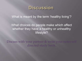 What is meant by the term ‘healthy living’?
What choices do people make which affect
whether they have a healthy or unhealthy
lifestyle?
Discuss with your partner & write your notes self
directed study book.
 