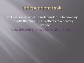  Learners to work in independently to come up
with the main P.I.E.S effects of a healthy
lifestyle.
Write this into your self directed study book.
 