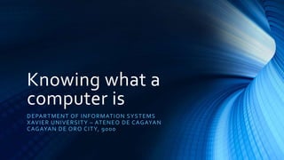 Knowing what a
computer is
DEPARTMENT OF INFORMATION SYSTEMS
XAVIER UNIVERSITY – ATENEO DE CAGAYAN
CAGAYAN DE ORO CITY, 9000
 