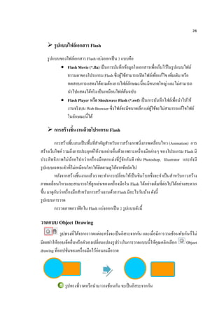 26
 รูปแบบไฟล์เอกสาร Flash
รูปแบบของไฟล์เอกสาร Flash แบ่งออกเป็น 2 แบบคือ
 Flash Movie (*.fla) เป็นการบันทึกข้อมูลในเอกสารเพื่อเก็บไว้ในรูปแบบไฟล์
ธรรมดาของโปรแกรม Flash ซึ่งผู้ใช้สามารถเปิดไฟล์เพื่อแก้ไข เพิ่มเติม หรือ
ทดสอบการแสดงได้ตามต้องการไฟล์ลักษณะนี้จะมีขนาดใหญ่ และไม่สามารถ
นาไปแสดงได้จริง เป็นเหมือนไฟล์ต้นฉบับ
 Flash Player หรือ Shockwave Flash (*.swf) เป็นการบันทึกไฟล์เพื่อนาไปใช้
งานจริงบน Web Browser ซึ่งไฟล์จะมีขนาดเล็ก แต่ผู้ใช้จะไม่สามารถแก้ไขไฟล์
ในลักษณะนี้ได้
 การสร้างชิ้นงานด้วยโปรแกรม Flash
การสร้างชิ้นงานเป็นพื้นที่สาคัญสาหรับการสร้างภาพนิ่งภาพเคลื่อนไหว (Animation) การ
สร้างเว็บไซต์รวมถึงการประยุกต์ใช้งานอย่างอื่นด้วย เพราะเครื่องมือต่างๆ ของโปรแกรม Flash มี
ประสิทธิภาพไม่น้อยไปกว่าเครื่องมือตกแต่งที่รู้จักกันดี เช่น Photoshop, Illustrator และยังมี
รูปแบบเฉพาะตัวที่ไม่เหมือนใครให้ติดตามดูได้จากข้อถัดไป
หลังจากสร้างชิ้นงานแล้วเราจะทาการเปลี่ยนให้เป็นซิมโบลซึ่งจะจาเป็นสาหรับการสร้าง
ภาพเคลื่อนไหวและสามารถใช้ลูกเล่นของเครื่องมือใน Flash ได้อย่างเต็มที่ต่อไปได้อย่างสะดวก
ขึ้น มาดูกันว่าเครื่องมือสาหรับการสร้างงานด้วย Flash มีอะไรกันบ้าง ดังนี้
รูปแบบการวาด
การวดภาพกราฟิกใน Flash แบ่งออกเป็น 2 รูปแบบดังนี้
วาดแบบ Object Drawing
รูปทรงที่ได้จาการวาดแต่ละครั้งจะเป็นอิสระจากกัน และเมื่อมีการวางซ้อนทับกันก็ไม่
มีผลทาให้ออบเจ็คอื่นหรือตัวเองเปลี่ยนแปลงรูปร่างในการวาดแบบนี้ให้คุณคลิกเลือก Object
drawing ที่ออปชั่นของเครื่องมือไว้ก่อนลงมือวาด
รูปทรงที่วาดหรือนามาวางซ้อนกัน จะเป็นอิสระจากกัน
 