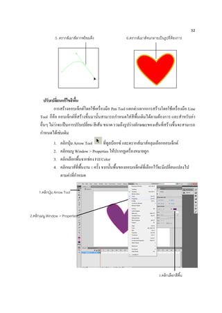 32
ปรับเปลี่ยนแก้ไขสีพื้น
การสร้างออบเจ็กต์โดยใช้เครื่องมือ Pen Tool แตกต่างจากการสร้างโดยใช้เครื่องมือ Line
Tool ก็คือ ออบเจ็กต์ที่สร้างขึ้นมานั้นสามารถกาหนดใส่สีพื้นเติมได้ตามต้องการ และสาหรับค่า
อื่นๆ ไม่ว่าจะเป็นการปรับเปลี่ยน สีเส้น ขนาด รวมถึงรูปร่างลักษณะของเส้นที่สร้างขึ้นจะสามารถ
กาหนดได้เช่นเดิม
1. คลิกปุ่ม Arrow Tool ที่ทูลบ็อกซ์ และดรากส์เมาส์คลุมเลือกออบเจ็กต์
2. คลิกเมนู Window > Properties ให้ปรากฏเครื่องหมายถูก
3. คลิกเลือกพื้นจากช่องFill Color
4. คลิกเมาส์ที่พื้นงาน 1 ครั้ง จากนั้นพื้นของออบกเจ็กต์ที่เลือกไว้จะมีเปลี่ยนแปลงไป
ตามค่าที่กาหนด
5. ดรากส์เมาส์ลากพร้อมดึง 6.ดรากส์เมาส์จนกลายเป็นรูปที่ต้องการ
1.คลิกปุ่ม Arrow Tool
2.คลิกเมนู Window > Properties
3.คลิกเลือกสีพื้น
 