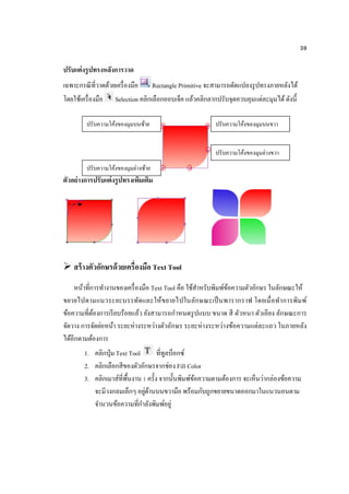 39
ปรับแต่งรูปทรงหลังการวาด
เฉพาะกรณีที่วาดด้วยเครื่องมือ Rectangle Primitive จะสามารถดัดแปลงรูปทรงภายหลังได้
โดยใช้เครื่องมือ Selection คลิกเลือกออบเจ็ค แล้วคลิกลากปรับจุดควบคุมแต่ละมุมได้ดังนี้
ตัวอย่างการปรับแต่งรูปทรงเพิ่มเติม
 สร้างตัวอักษรด้วยเครื่องมือ Text Tool
หน้าที่การทางานของเครื่องมือ Text Tool คือ ใช้สาหรับพิมพ์ข้อความตัวอักษร ในลักษณะให้
ขยายไปตามแนวระยะบรรทัดและให้ขยายไปในลักษณะเป็นพารากราฟ โดยเมื่อทาการพิมพ์
ข้อความที่ต้องการเรียบร้อยแล้ว ยังสามารถกาหนดรูปแบบ ขนาด สี ตัวหนา ตัวเอียง ลักษณะการ
จัดวาง การจัดย่อหน้า ระยะห่างระหว่างตัวอักษร ระยะห่างระหว่างข้อความแต่ละแถว ในภายหลัง
ได้อีกตามต้องการ
1. คลิกปุ่ม Text Tool ที่ทูลบ็อกซ์
2. คลิกเลือกสีของตัวอักษรจากช่อง Fill Color
3. คลิกเมาส์ที่พื้นงาน 1 ครั้ง จากนั้นพิมพ์ข้อความตามต้องการ จะเห็นว่ากล่องข้อความ
จะมีวงกลมเล็กๆอยู่ด้านบนขวามือ พร้อมกับถูกขยายขนาดออกมาในแนวนอนตาม
จานวนข้อความที่กาลังพิมพ์อยู่
ปรับความโค้งของมุมบนขวา
ปรับความโค้งของมุมล่างซ้าย
ปรับความโค้งของมุมบนซ้าย
ปรับความโค้งของมุมล่างขวา
 