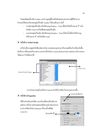 18
โดยปกติชุดเครื่องมือ Toolbox จะปรากฏอยู่ที่ด้านซ้ายมือสุดของจอภาพ แต่ผู้ใช้สามารถ
กาหนดให้ซ่อนหรือแสดงชุดเครื่องมือ Toolbox ได้ตามต้องการ ดังนี้
- การซ่อนชุดเครื่องมือ คลิกเลือกเมนู Window > Tools เพื่อทาให้เครื่องหมาย  หน้า
ตัวเลือก Tools หายไปเพื่อซ่อนชุดเครื่องมือ
- การแสดงชุดเครื่องมือ คลิกเลือกเมนู Window > Tools ซ้าอีกครั้งเพื่อทาให้ปรากฏ
เครื่องหมาย  หน้าตัวเลือก Tools
 หน้าต่าง Action Script
หน้าต่างที่บรรจุชุดคาสั่งที่จะจัดการกับการแสดงของรูปภาพ หรือภาพเคลื่อนไหวที่จะเกิดขึ้น
กับเรื่องราวทั้งหมดหรือบางส่วน นอกจากนี้หน้าต่าง Actions ยังสามารถตรวจสอบการทางานของ
โค้ดต่างๆ ในไฟล์งานได้
การแบ่งหมวดหมู่ในหน้าต่าง Actions ช่วยให้การเขียนโปรแกรมสะดวกขึ้น
 หน้าต่าง Properties
ใช้สาหรับปรับแต่งสีสัน และปรับเปลี่ยนเครื่องมือวาด
รูปต่างๆ หรือตรวจสอบคุณสมบัติของรูปภาพจะสะดวก
มากหากเปิดหน้าต่าง Properties ขึ้นมาด้วยคีย์ลัด
<Ctrl+F3>
Action Script Group
Action List
ประเภทของซิมโบล
ปรับเอฟเฟ็กต์สี
 