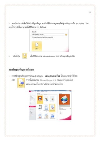 15
2. จากนั้นทาการตั้งชื่อให้กับไฟล์ฐานข้อมูล จะเห็นได้ว่านามสกุลของไฟล์ฐานข้อมูลจะเป็น ( *.accdb ) โดย
การตั้งชื่อไฟล์นั้นสามารถตั้งได้ไม่เกิน 255 ตัวอักษร
3. คลิกที่ปุ่ม เพื่อให้โปรแกรม Microsoft Access 2010 สร้างฐานข้อมูลเปล่า
การสร้างฐานข้อมูลจากต้นแบบ
1. การสร้างฐานข้อมูลจากต้นแบบ บนแถบ แม่แบบบนเครื่อง นั้นสามารถทาได้โดย
คลิก จากนั้นโปรแกรม Microsoft Access 2010 จะแสดงรายละเอียด
แม่แบบบนเครื่องให้เราเลือกตามความต้องการ
 