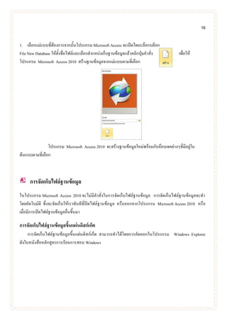 16
1. เลือกแม่แบบที่ต้องการจากนั้นโปรแกรม Microsoft Access จะเปิดไดอะล๊อกบล็อก
File New Database ให้ตั้งชื่อไฟล์และเลือกตาแหน่งเก็บฐานข้อมูลแล้วคลิกปุ่มคาสั่ง เพื่อให้
โปรแกรม Microsoft Access 2010 สร้างฐานข้อมูลจากแม่แบบตามที่เลือก
โปรแกรม Microsoft Access 2010 จะสร้างฐานข้อมูลใหม่พร้อมกับอ๊อบเจคต่างๆที่มีอยู่ใน
ต้นแบบตามที่เลือก
การจัดเก็บไฟล์ฐานข้อมูล
ในโปรแกรม Microsoft Access 2010 จะไม่มีคาสั่งในการจัดเก็บไฟล์ฐานข้อมูล การจัดเก็บไฟล์ฐานข้อมูลจะทา
โดยอัตโนมัติ ซึ่งจะจัดเก็บให้เราทันทีที่ปิดไฟล์ฐานข้อมูล หรือออกจากโปรแกรม Microsoft Access 2010 หรือ
เมื่อมีการเปิดไฟล์ฐานข้อมูลอื่นขึ้นมา
การจัดเก็บไฟล์ฐานข้อมูลขึ้นแผ่นดิสก์เก็ต
การจัดเก็บไฟล์ฐานข้อมูลขึ้นแผ่นดิสก์เก็ต สามารถทาได้โดยการคัดลอกในโปรแกรม Windows Explorer
ดังในหนังสือหลักสูตรการเรียนการสอน Windows
 