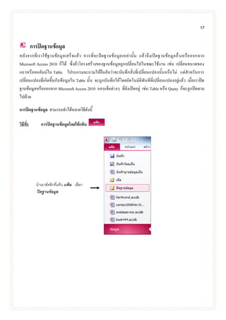 17
การปิดฐานข้อมูล
หลังจากที่เราใช้ฐานข้อมูลเสร็จแล้ว ควรที่จะปิดฐานข้อมูลเหล่านั้น แล้วจึงเปิดฐานข้อมูลอื่นหรือออกจาก
Microsoft Access 2010 ก็ได้ ซึ่งถ้าโครงสร้างของฐานข้อมูลถูกเปลี่ยนไปในขณะใช้งาน เช่น เปลี่ยนขนาดของ
แถวหรือคอลัมน์ใน Table โปรแกรมจะถามให้ยืนยันว่าจะบันทึกสิ่งที่เปลี่ยนแปลงนั้นหรือไม่ แต่สาหรับการ
เปลี่ยนแปลงที่เกิดขึ้นกับข้อมูลใน Table นั้น จะถูกบันทึกให้โดยอัตโนมัติทันทีที่เปลี่ยนแปลงอยู่แล้ว เมื่อเราปิด
ฐานข้อมูลหรือออกจาก Microsoft Access 2010 ออบเจ็คต่างๆ ที่ยังเปิดอยู่ เช่น Table หรือ Query ก็จะถูกปิดตาม
ไปด้วย
การปิดฐานข้อมูล สามารถทาได้หลายวิธีดังนี้
วิธีที่1 การปิดฐานข้อมูลโดยใช้แท็บ
นาเมาส์คลิกที่แท็บ แฟ้ม เลือก
ปิดฐานข้อมูล
 