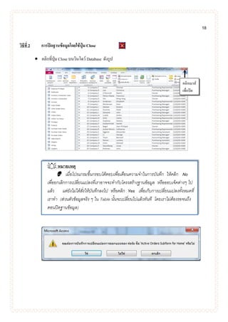 18
วิธีที่ 2 การปิดฐานข้อมูลโดยใช้ปุ่ม Close
 คลิกที่ปุ่ม Close บนวินโดว์ Database ดังรูป
 หมายเหตุ
 เมื่อโปรแกรมขึ้นกรอบโต้ตอบเพื่อเตือนความจาในการบันทึก ให้คลิก No
เพื่อยกเลิกการเปลี่ยนแปลงที่เราอาจจะทากับโครงสร้างฐานข้อมูล หรือออบเจ็คต่างๆ ไป
แล้ว แต่ยังไม่ได้สั่งให้บันทึกลงไป หรือคลิก Yes เพื่อเก็บการเปลี่ยนแปลงทั้งหมดที่
เราทา (ส่วนตัวข้อมูลจริง ๆ ใน Table นั้นจะเปลี่ยนไปแล้วทันที โดยเราไม่ต้องรอจนถึง
ตอนปิดฐานข้อมูล)
คลิกเมาส์
เพื่อปิด
 