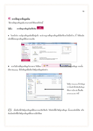 19
การเปิดฐานข้อมูลเดิม
วิธีการเปิดฐานข้อมูลเดิม สามารถทาได้หลายวิธี ดังนี้
วิธีที่ 1 การเปิดฐานข้อมูลโดยใช้แท็บ
 ในหน้าต่าง จะมีฐานข้อมูลเดิมที่มีอยู่แล้ว จะปรากฏรายชื่อฐานข้อมูลที่เปิดใช้งานไปเมื่อเร็วๆ นี้ ให้ดับเบิล
คลิกที่ชื่อของฐานข้อมูลที่ต้องการจะเปิด
 หากไม่มีรายชื่อฐานข้อมูลในรายการ ให้เลือก จากการเปิดไฟล์ฐานข้อมูล จากนั้น
เลือก Directory ที่เก็บข้อมูลเพื่อเลือกไฟล์ฐานข้อมูลดังกล่าว
 เมื่อเลือกชื่อไฟล์ฐานข้อมูลที่ต้องการจะเปิดได้แล้ว ให้คลิกที่ชื่อไฟล์ฐานข้อมูล นั้นและคลิกที่เปิด หรือ
ดับเบิลคลิกที่ชื่อไฟล์ฐานข้อมูลที่ต้องการเปิดได้เลย
ให้เลือก Directory ที่เก็บข้อมูล
จากนั้นคลิกชื่อไฟล์แฟ้มข้อมูล
ที่ต้องการเปิด เช่น ชื่อแฟ้ม
school.accdb ดังนี้
 