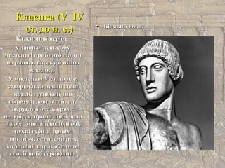 Класика (VКласика (V IVIV
ст. до н. е.)ст. до н. е.) Білявий юнакБілявий юнак
Класичний періодКласичний період
у давньогрецькомуу давньогрецькому
мистецтві прийнято ділитимистецтві прийнято ділити
на ранню, високу й пізнюна ранню, високу й пізню
класику.класику.
У мистецтвіУ мистецтві VV ст. до н. е.ст. до н. е.
створюється новий ідеалстворюється новий ідеал
краси, грецький типкраси, грецький тип
обличчя: довгастий, алеобличчя: довгастий, але
округлий овал, прямеокруглий овал, пряме
перенісся, пряма лінія чолаперенісся, пряма лінія чола
й носа, мигдалеподібні очі,й носа, мигдалеподібні очі,
пухкі губи з гарнимпухкі губи з гарним
вигином, без посмішки,вигином, без посмішки,
загальний вираз обличчя:загальний вираз обличчя:
спокійний і серйозний.спокійний і серйозний.
 