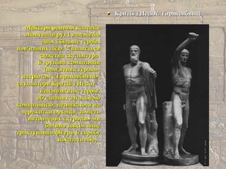 Критій і Несіот. ТирановбивціКритій і Несіот. Тирановбивці
Майстри ранньої класикиМайстри ранньої класики
опанували рух і взаємодіюопанували рух і взаємодію
двох і більше героїв,двох і більше героїв,
пов’язаних дією. З’являєтьсяпов’язаних дією. З’являється
сюжетна скульптурасюжетна скульптура
й групова композиціяй групова композиція
(пам’ятник героям-(пам’ятник героям-
патріотам «Тирановбивці»,патріотам «Тирановбивці»,
скульптори Критій і Несіотскульптори Критій і Несіот
взаємозв’язок героїв,взаємозв’язок героїв,
об’єднаних загальноюоб’єднаних загальною
композицією; незважаючи накомпозицією; незважаючи на
пережитки архаїки, замістьпережитки архаїки, замість
витончених «куросів» мивитончених «куросів» ми
бачимо зовсім іншебачимо зовсім інше
трактування фігури й спробутрактування фігури й спробу
показати дію).показати дію).
 