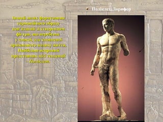 Поліклет. Дорифор
Інший шлях формуванняІнший шлях формування
гармонійного образугармонійного образу
пов’язаний зі створеннямпов’язаний зі створенням
фігури, що перебуваєфігури, що перебуває
у спокої, але сповненоїу спокої, але сповненої
прихованого подиху життя.прихованого подиху життя.
Найбільш яскравийНайбільш яскравий
представник цієї тенденціїпредставник цієї тенденції
–– Поліклет.Поліклет.
 