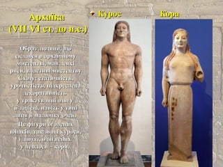 АрхаїкаАрхаїка
(VII(VII VI ст. до н.е.)VI ст. до н.е.)
Курос КораКурос Кора
Образ людини, щоОбраз людини, що
склався в архаїчномусклався в архаїчному
мистецтві, мав деякімистецтві, мав деякі
риси, властиві мистецтвуриси, властиві мистецтву
Сходу: статичність,Сходу: статичність,
урочистість, підкресленаурочистість, підкреслена
декоративністьдекоративність
у трактуванні одягуу трактуванні одягу
й зачісці, навіть у типій зачісці, навіть у типі
лиця й малюнку очей.лиця й малюнку очей.
Це фігури оголенихЦе фігури оголених
юнаків, так звані куроси,юнаків, так звані куроси,
і дівчат, одягненихі дівчат, одягнених
у пеплоси – кори.у пеплоси – кори.
 