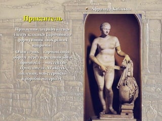 ПраксительПракситель
Афродита КнідськаАфродита Кнідська
Прагнення дотримуватисяПрагнення дотримуватися
ідеалу класики спричинилоідеалу класики спричинило
формування двох різнихформування двох різних
напрямів.напрямів.
Один із нихОдин із них гармонізаціягармонізація
образу через передання йогообразу через передання його
ліричності – мистецтволіричності – мистецтво
ПраксителяПраксителя. М'якість. М'якість
ліплення, майстерністьліплення, майстерність
в обробці матеріалу.в обробці матеріалу.
 