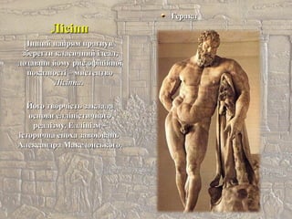 ЛісіппЛісіпп
ГераклГеракл
Інший напрям прагнувІнший напрям прагнув
зберегти класичний ідеал,зберегти класичний ідеал,
додавши йому рис офіційноїдодавши йому рис офіційної
показності – мистецтвопоказності – мистецтво
ЛісіппаЛісіппа..
Його творчість заклалаЙого творчість заклала
основи елліністичногооснови елліністичного
реалізму. Еллінізм –реалізму. Еллінізм –
історична епоха завоюваньісторична епоха завоювань
Александра Македонського.Александра Македонського.
 