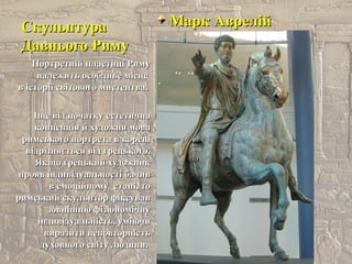 СкульптураСкульптура
Давнього РимуДавнього Риму
Марк АврелійМарк Аврелій
Портретній пластиці РимуПортретній пластиці Риму
належить особливе місценалежить особливе місце
в історії світового мистецтва.в історії світового мистецтва.
Іще від початку естетичнаІще від початку естетична
концепція й художня моваконцепція й художня мова
римського портрета в кореніримського портрета в корені
відрізняється від грецького.відрізняється від грецького.
Якщо грецький художникЯкщо грецький художник
прояв індивідуальності бачивпрояв індивідуальності бачив
в емоційному стані, тов емоційному стані, то
римський скульптор фіксувавримський скульптор фіксував
зовнішню фізіономічнузовнішню фізіономічну
індивідуальність, уміючиіндивідуальність, уміючи
виразити неповторністьвиразити неповторність
духовного світу людини.духовного світу людини.
 
