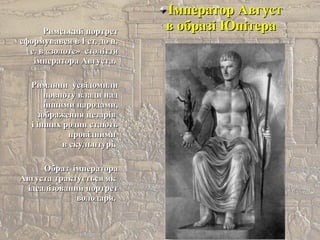 Імператор АвгустІмператор Август
в образі Юпітерав образі ЮпітераРимський портретРимський портрет
сформувався в І ст. до н.сформувався в І ст. до н.
е. в «золоте» століттяе. в «золоте» століття
імператора Августа.імператора Августа.
Римляни усвідомилиРимляни усвідомили
повноту влади надповноту влади над
іншими народами,іншими народами,
зображення цезарівзображення цезарів
і інших родин стаютьі інших родин стають
провіднимипровідними
в скульптурі.в скульптурі.
Образ імператораОбраз імператора
Августа трактується якАвгуста трактується як
ідеалізований портретідеалізований портрет
володаря.володаря.
 