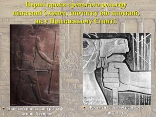 Перші кроки грецького рельєфуПерші кроки грецького рельєфу
підказані Сходом, спочатку він плоский,підказані Сходом, спочатку він плоский,
як у Прадавньому Єгипті.як у Прадавньому Єгипті.
Давньоєгипетський рельефДавньоєгипетський рельеф
«Зодчий Хесира»«Зодчий Хесира»
Фрагмент давньогрецькогоФрагмент давньогрецького
рельефурельефу
 