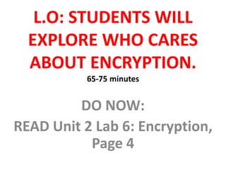 L.O: STUDENTS WILL
EXPLORE WHO CARES
ABOUT ENCRYPTION.
65-75 minutes
DO NOW:
READ Unit 2 Lab 6: Encryption,
Page 4
 