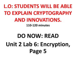 L.O: STUDENTS WILL BE ABLE
TO EXPLAIN CRYPTOGRAPHY
AND INNOVATIONS.
110-120 minutes
DO NOW: READ
Unit 2 Lab 6: Encryption,
Page 5
 