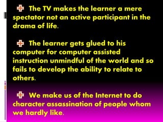 The TV makes the learner a mere
spectator not an active participant in the
drama of life.
The learner gets glued to his
computer for computer assisted
instruction unmindful of the world and so
fails to develop the ability to relate to
others.
We make us of the Internet to do
character assassination of people whom
we hardly like.
 
