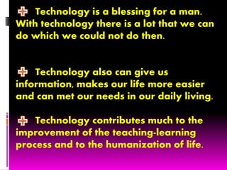 Technology is a blessing for a man.
With technology there is a lot that we can
do which we could not do then.
Technology also can give us
information, makes our life more easier
and can met our needs in our daily living.
Technology contributes much to the
improvement of the teaching-learning
process and to the humanization of life.
 