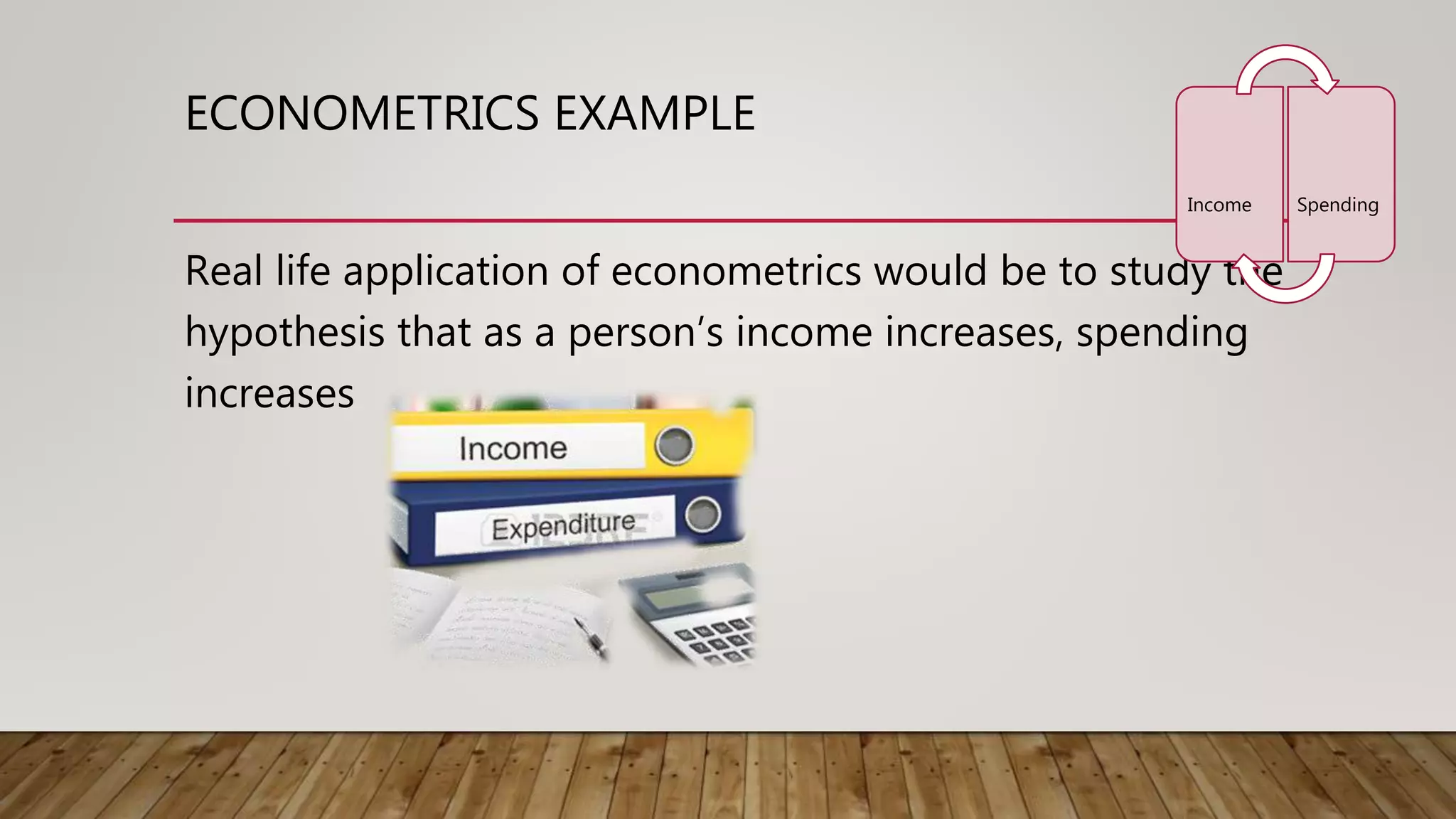 ECONOMETRICS EXAMPLE
Real life application of econometrics would be to study the
hypothesis that as a person’s income increases, spending
increases
Income Spending
 