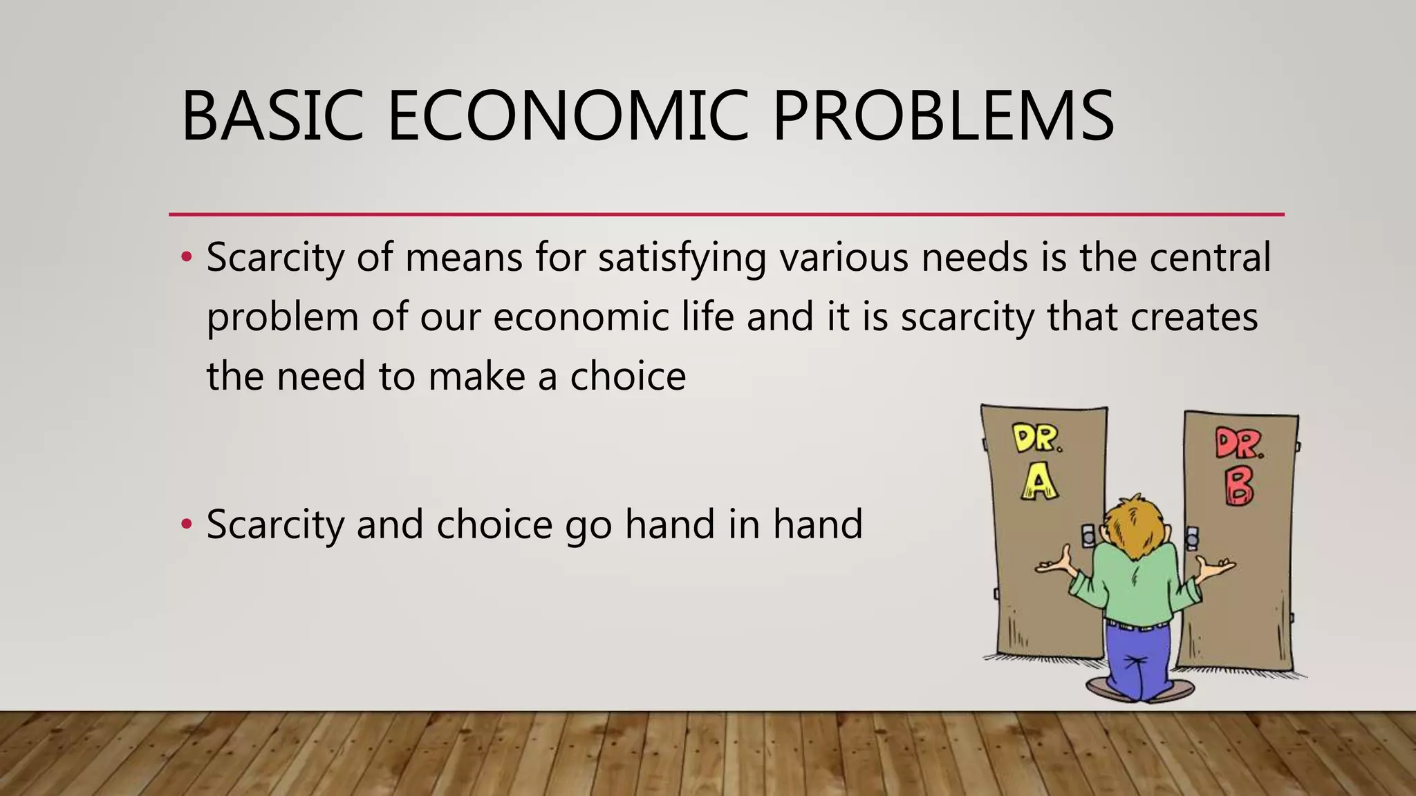 BASIC ECONOMIC PROBLEMS
• Scarcity of means for satisfying various needs is the central
problem of our economic life and it is scarcity that creates
the need to make a choice
• Scarcity and choice go hand in hand
 