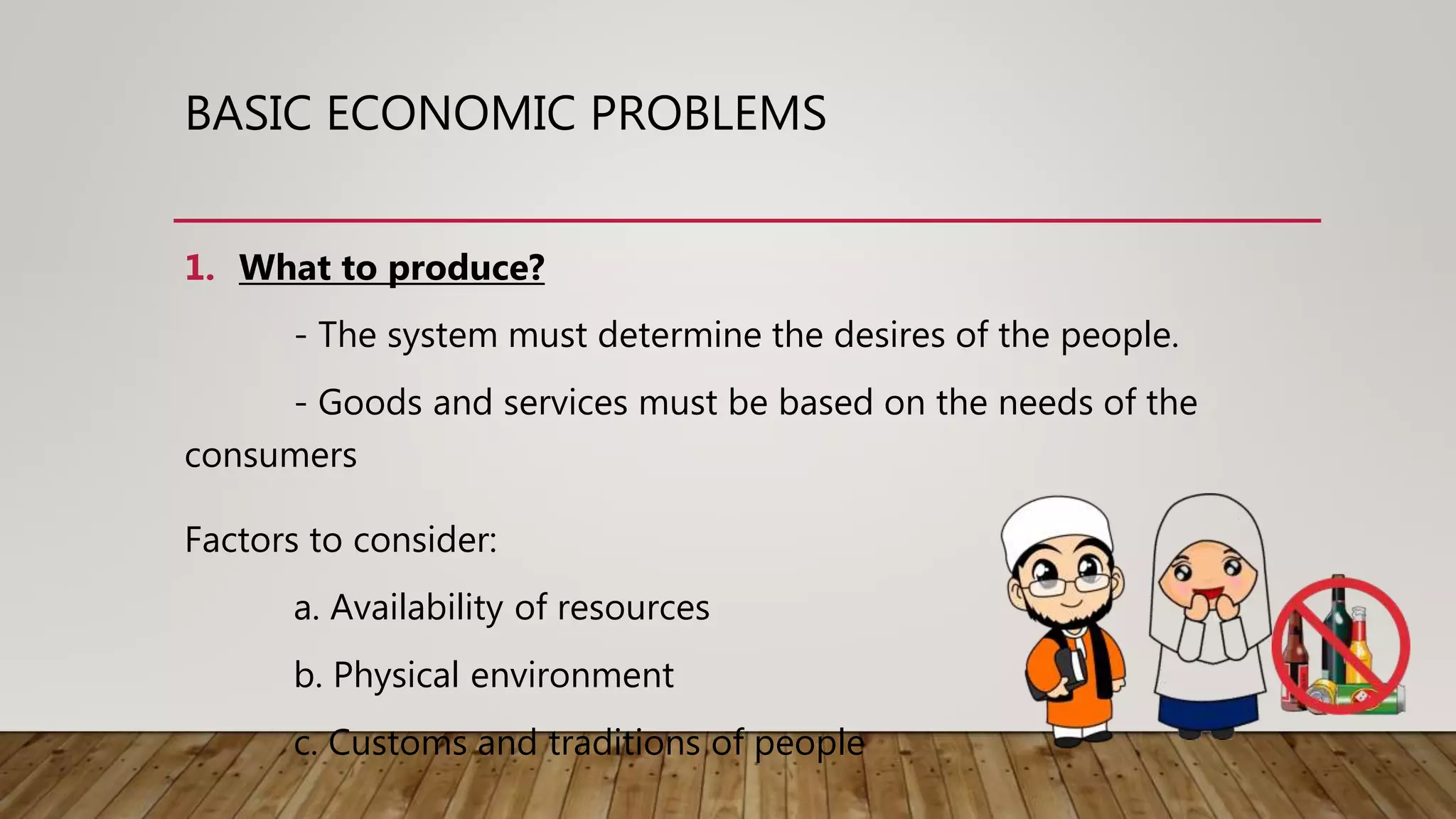 BASIC ECONOMIC PROBLEMS
1. What to produce?
- The system must determine the desires of the people.
- Goods and services must be based on the needs of the
consumers
Factors to consider:
a. Availability of resources
b. Physical environment
c. Customs and traditions of people
 