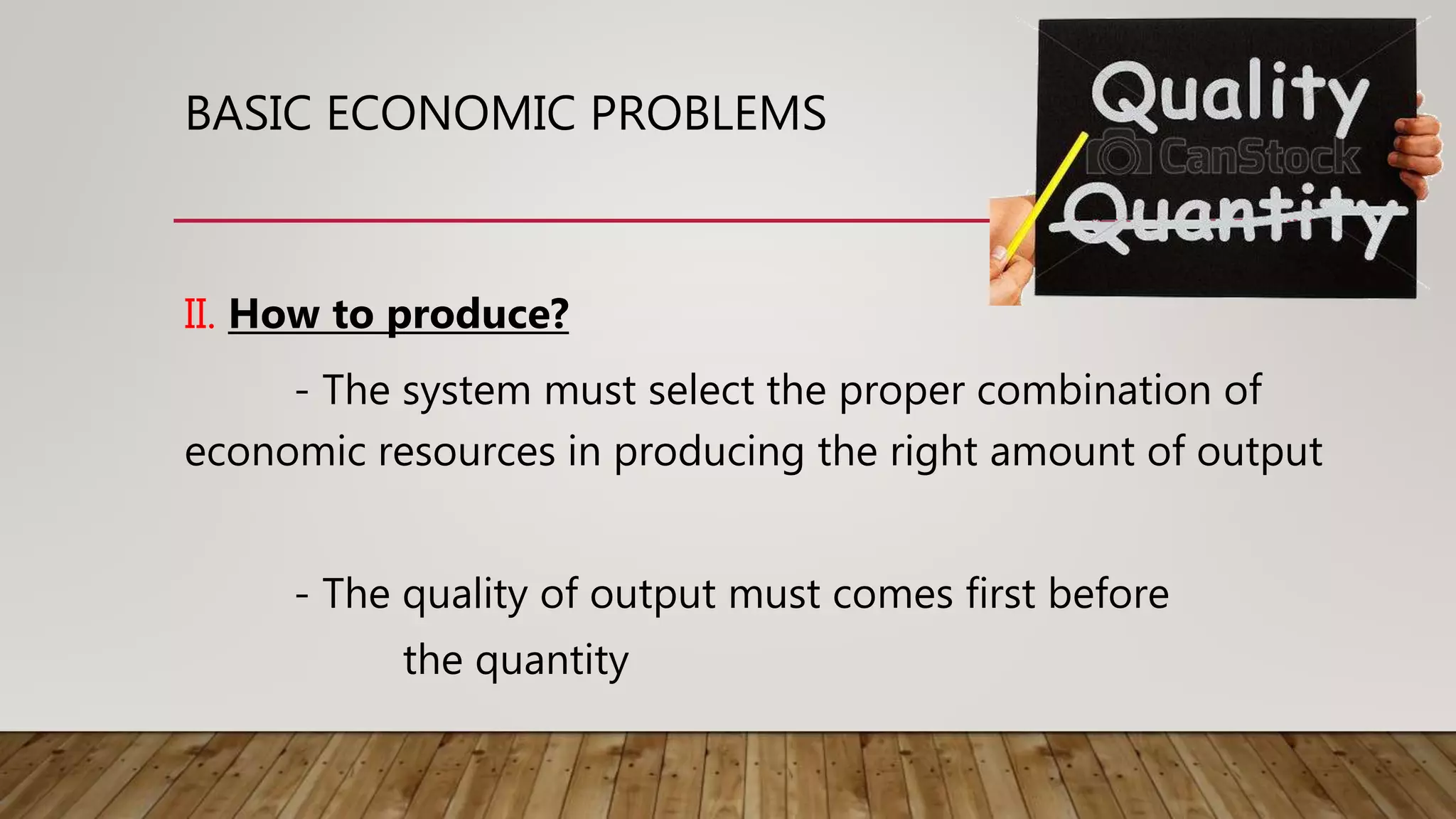 BASIC ECONOMIC PROBLEMS
II. How to produce?
- The system must select the proper combination of
economic resources in producing the right amount of output
- The quality of output must comes first before
the quantity
 